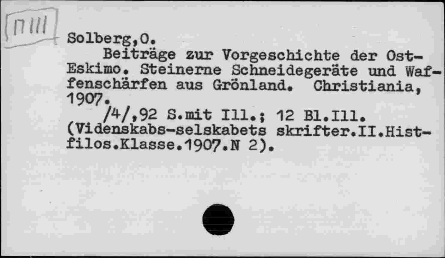 ﻿п ш
Solberg,О.
Beiträge zur Vorgeschichte der Ost-Eskimo» Steinerne Schneidegeräte und Waf— fenscharfen aus Grönland. Christiania, 1907.
/4/,92 S.mit 111»; 12 Bl.Ill. (Videnskabs—selskabets skrifter.II.Hist— filos.Klasse.1907.N 2).